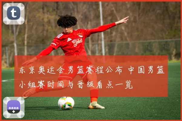 东京奥运会男篮赛程公布 中国男篮小组赛时间与晋级看点一览