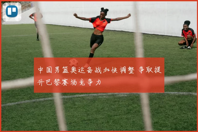 中国男篮奥运备战加快调整 争取提升巴黎赛场竞争力