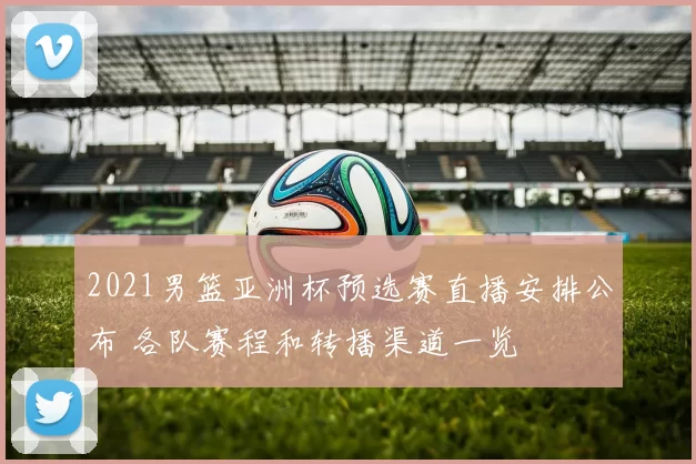 2021男篮亚洲杯预选赛直播安排公布 各队赛程和转播渠道一览