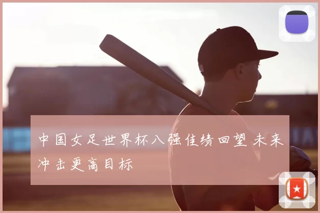 中国女足世界杯八强佳绩回望 未来冲击更高目标