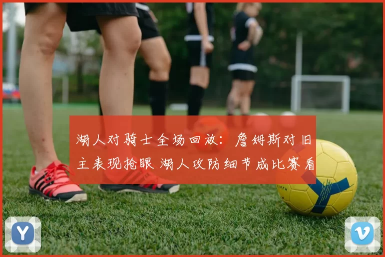 湖人对骑士全场回放:詹姆斯对旧主表现抢眼 湖人攻防细节成比赛看点