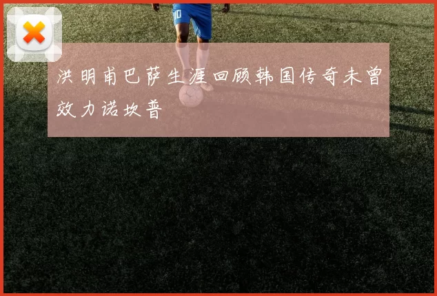 洪明甫巴萨生涯回顾韩国传奇未曾效力诺坎普