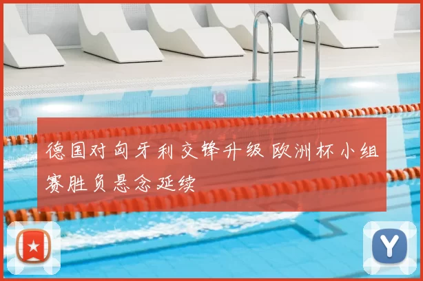 德国对匈牙利交锋升级 欧洲杯小组赛胜负悬念延续
