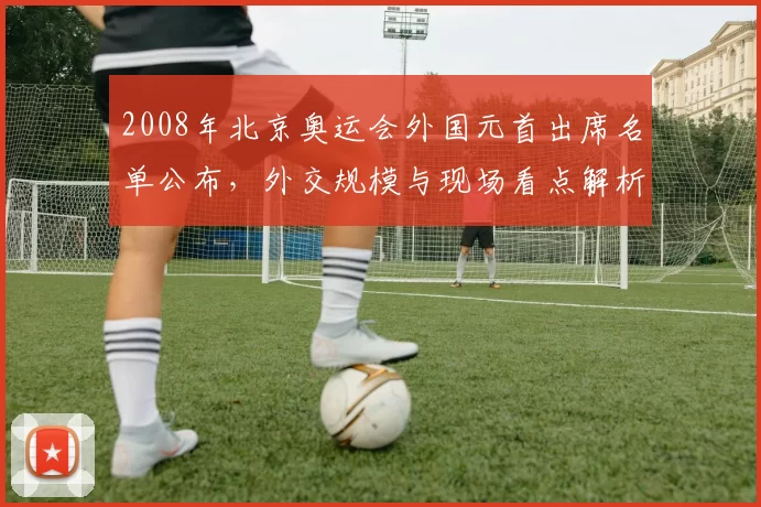 2008年北京奥运会外国元首出席名单公布，外交规模与现场看点解析