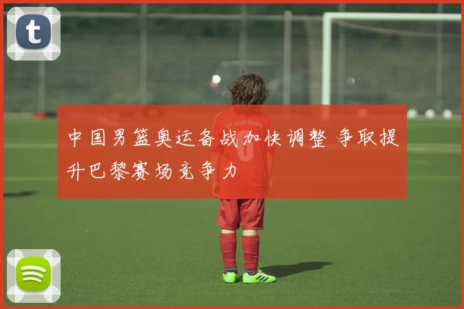 中国男篮奥运备战加快调整 争取提升巴黎赛场竞争力
