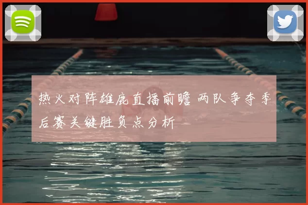 热火对阵雄鹿直播前瞻 两队争夺季后赛关键胜负点分析