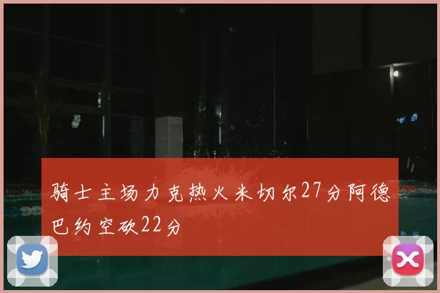 骑士主场力克热火米切尔27分阿德巴约空砍22分