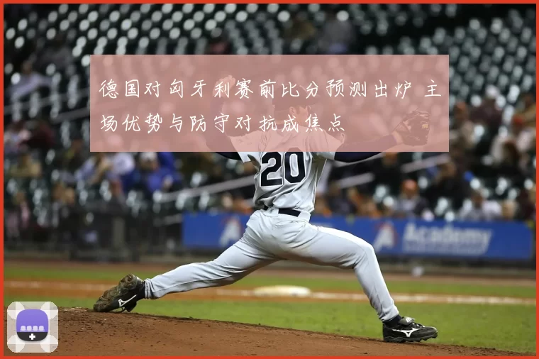 德国对匈牙利赛前比分预测出炉 主场优势与防守对抗成焦点