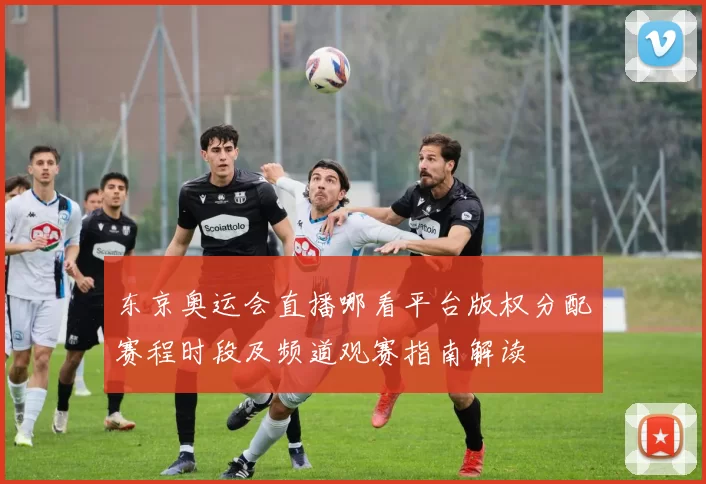 东京奥运会直播哪看平台版权分配赛程时段及频道观赛指南解读
