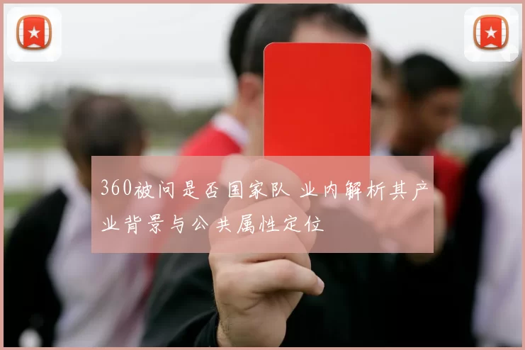 360被问是否国家队 业内解析其产业背景与公共属性定位