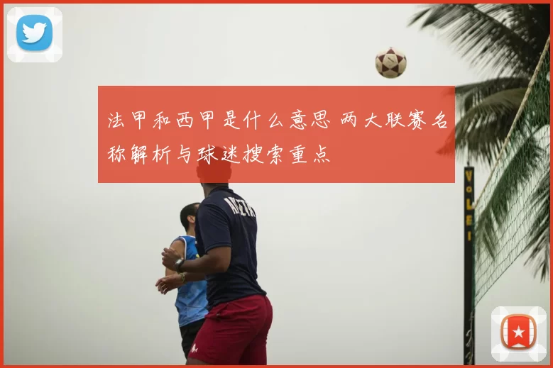 法甲和西甲是什么意思 两大联赛名称解析与球迷搜索重点