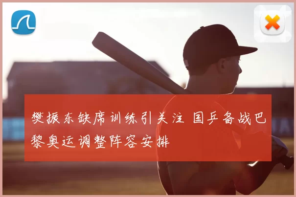 樊振东缺席训练引关注 国乒备战巴黎奥运调整阵容安排