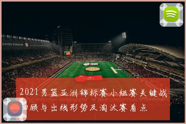 2021男篮亚洲锦标赛小组赛关键战回顾与出线形势及淘汰赛看点