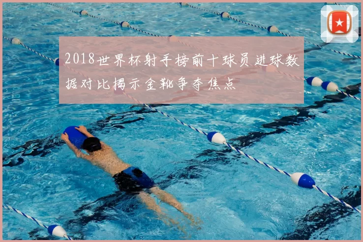 2018世界杯射手榜前十球员进球数据对比揭示金靴争夺焦点