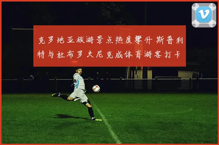 克罗地亚旅游景点热度攀升 斯普利特与杜布罗夫尼克成体育游客打卡地