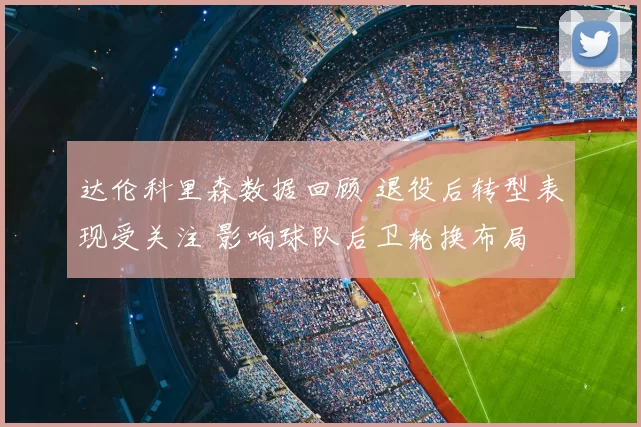 达伦科里森数据回顾 退役后转型表现受关注 影响球队后卫轮换布局