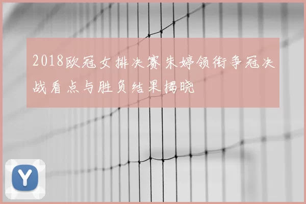 2018欧冠女排决赛朱婷领衔争冠决战看点与胜负结果揭晓