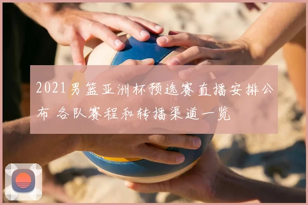2021男篮亚洲杯预选赛直播安排公布 各队赛程和转播渠道一览