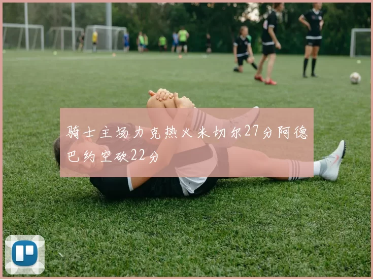 骑士主场力克热火米切尔27分阿德巴约空砍22分
