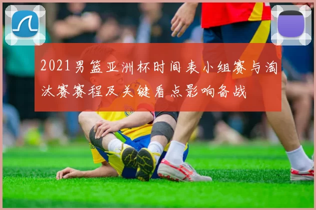 2021男篮亚洲杯时间表小组赛与淘汰赛赛程及关键看点影响备战