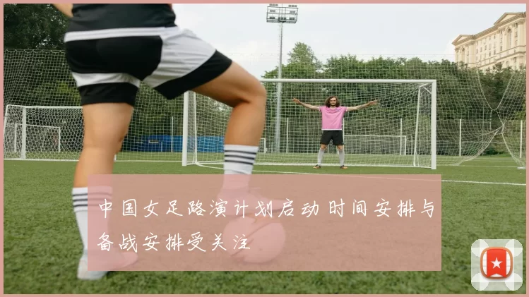 中国女足路演计划启动 时间安排与备战安排受关注
