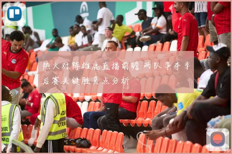 热火对阵雄鹿直播前瞻 两队争夺季后赛关键胜负点分析
