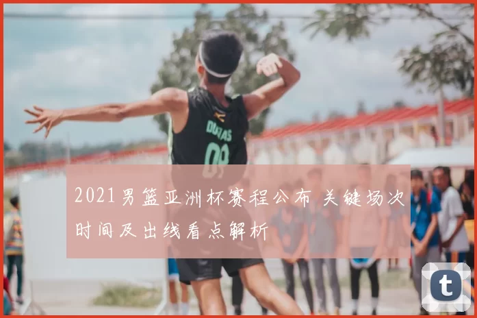 2021男篮亚洲杯赛程公布 关键场次时间及出线看点解析