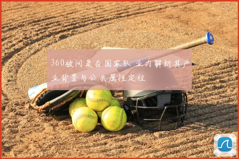 360被问是否国家队 业内解析其产业背景与公共属性定位