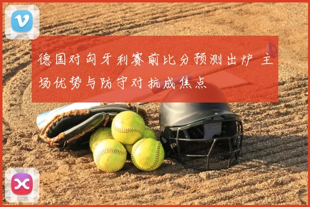 德国对匈牙利赛前比分预测出炉 主场优势与防守对抗成焦点