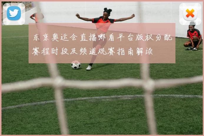 东京奥运会直播哪看平台版权分配赛程时段及频道观赛指南解读