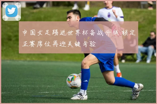 中国女足踢进世界杯备战升级 锁定正赛席位再迎关键考验