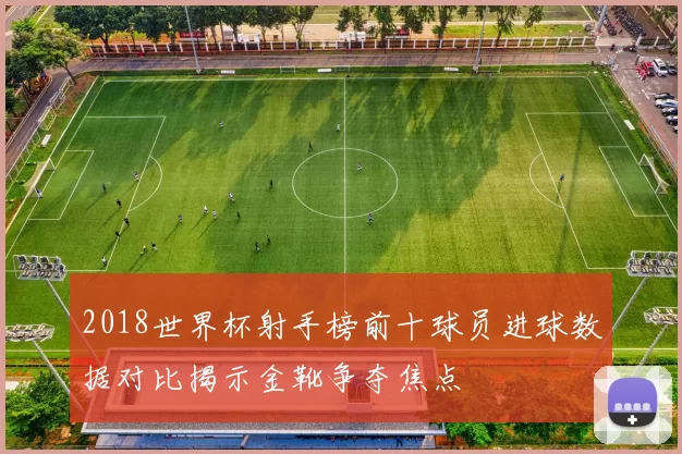 2018世界杯射手榜前十球员进球数据对比揭示金靴争夺焦点