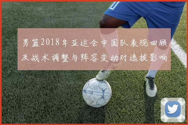 男篮2018年亚运会中国队表现回顾及战术调整与阵容变动对选拔影响