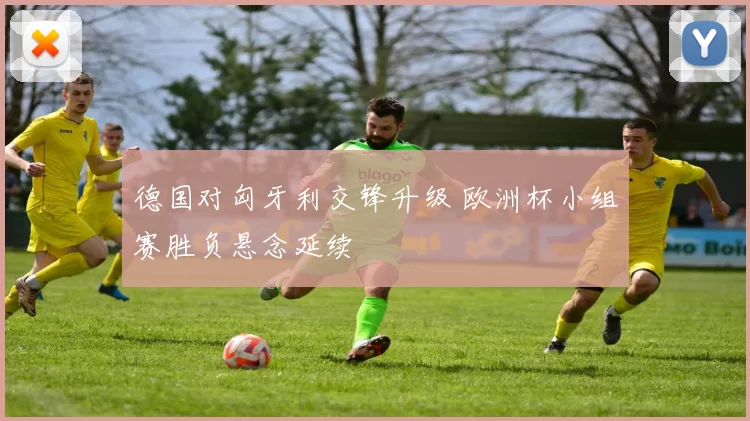 德国对匈牙利交锋升级 欧洲杯小组赛胜负悬念延续