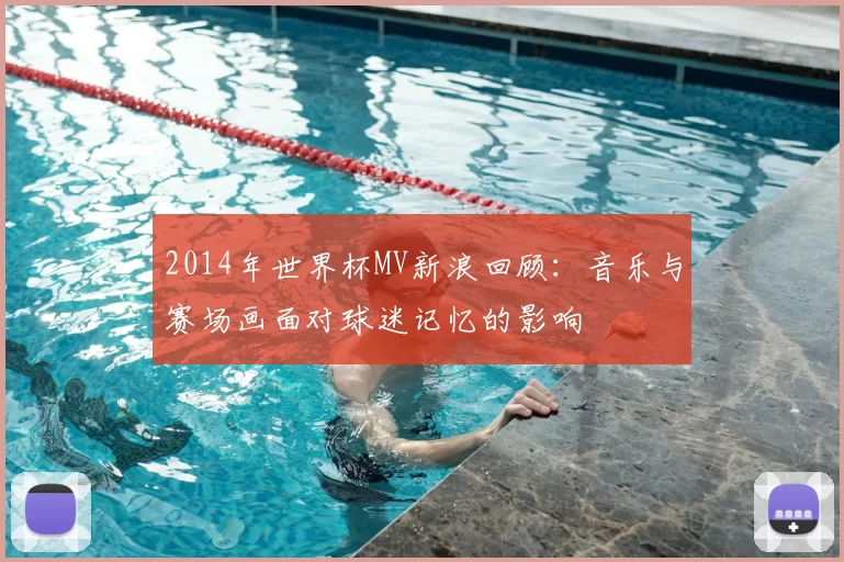 2014年世界杯MV新浪回顾:音乐与赛场画面对球迷记忆的影响