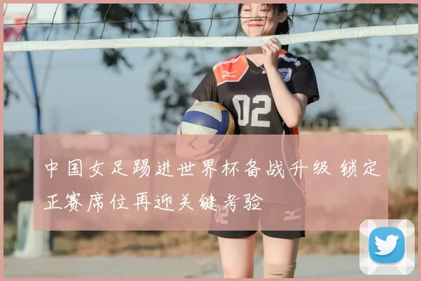 中国女足踢进世界杯备战升级 锁定正赛席位再迎关键考验
