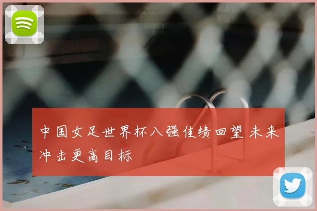 中国女足世界杯八强佳绩回望 未来冲击更高目标