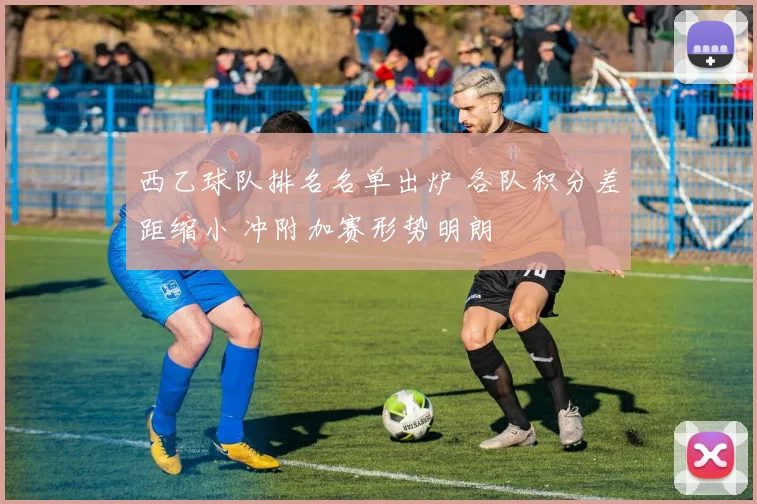 西乙球队排名名单出炉 各队积分差距缩小 冲附加赛形势明朗