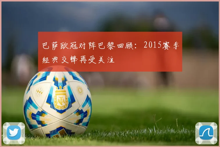 巴萨欧冠对阵巴黎回顾:2015赛季经典交锋再受关注