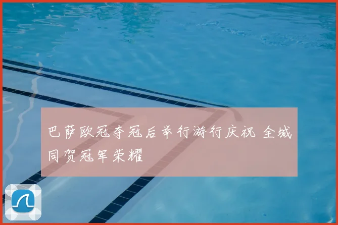 巴萨欧冠夺冠后举行游行庆祝 全城同贺冠军荣耀
